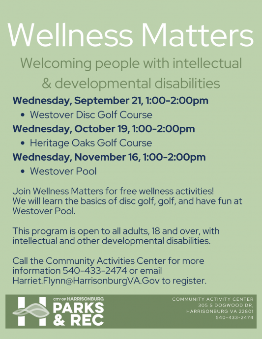 Wellness Matters is an all-inclusive group striving to build strong relationships through wellness activities. This program provides opportunity for area adults with intellectual and other developmental disabilities to learn and participate in different recreation activities. Call the Community Activities Center for more information 540-433- 2474 or email Harriet.Flynn@HarrisonburgVA.Gov to register.