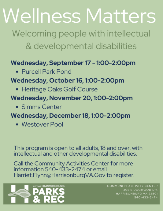 Wellness Matters is an all-inclusive group striving to build strong relationships through wellness activities. This program provides opportunity for area adults with intellectual and other developmental disabilities to learn and participate in different recreation activities. Call the Community Activities Center for more information 540-433- 2474 or email Harriet.Flynn@HarrisonburgVA.Gov to register.