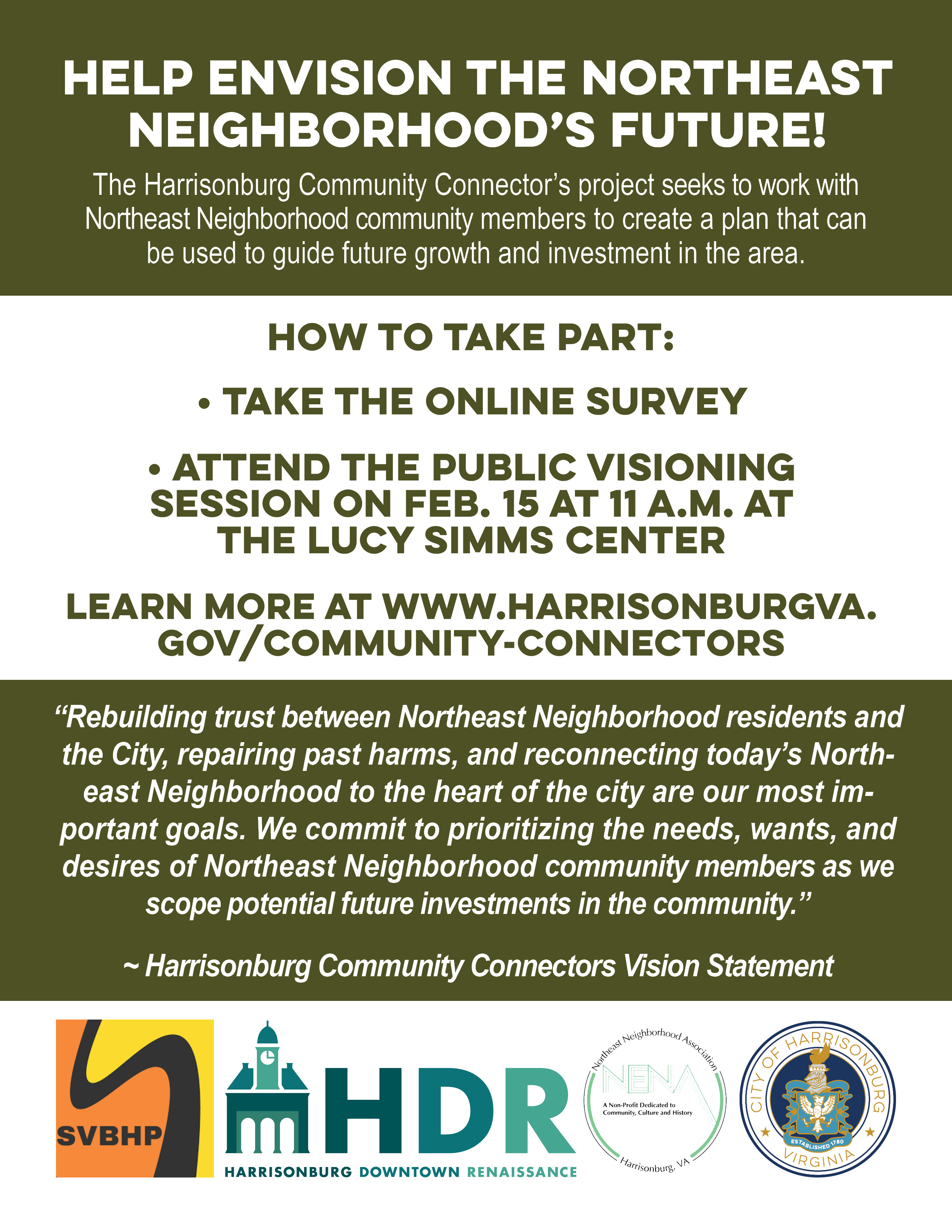 Help Envision the Northeast Neighborhood’s Future! The Harrisonburg Community Connector’s project seeks to work with Northeast Neighborhood community members to create a plan that can be used to guide future growth and investment in the area. “Rebuilding trust between Northeast Neighborhood residents and the City, repairing past harms, and reconnecting today’s Northeast Neighborhood to the heart of the city are our most important goals. We commit to prioritizing the needs, wants, and desires of Northeast Neighborhood community members as we scope potential future investments in the community.” ~ Harrisonburg Community Connectors Vision Statement How to take part: • Take the online survey • Attend the public Visioning Session on Feb. 15 at 11 a.m. at the Lucy Simms Center Learn more at www.harrisonburgva.gov/community-connectors